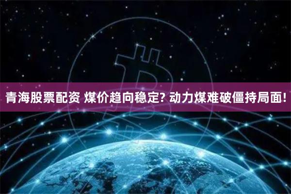 青海股票配资 煤价趋向稳定? 动力煤难破僵持局面!