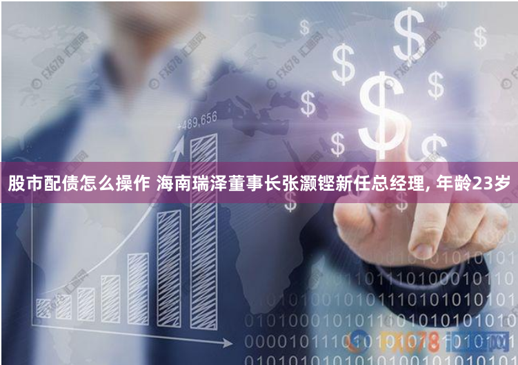 股市配债怎么操作 海南瑞泽董事长张灏铿新任总经理, 年龄23岁