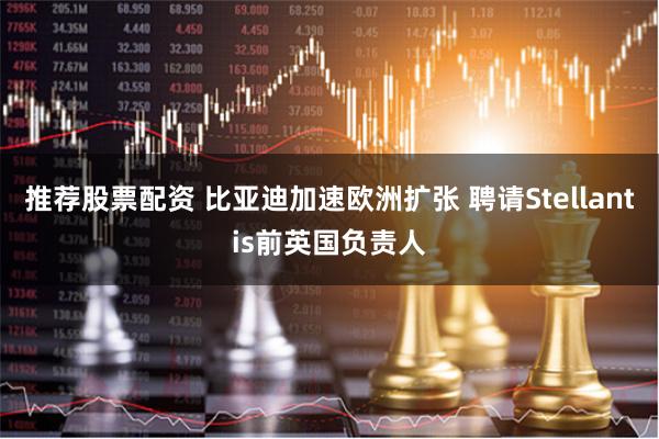 推荐股票配资 比亚迪加速欧洲扩张 聘请Stellantis前英国负责人