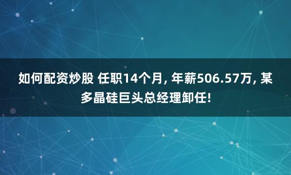 如何配资炒股 任职14个月, 年薪506.57万, 某多晶硅巨头总经理卸任!