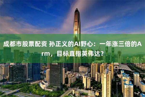 成都市股票配资 孙正义的AI野心：一年涨三倍的Arm，目标直指英伟达？