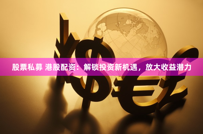 股票私募 港股配资：解锁投资新机遇，放大收益潜力