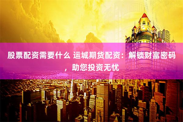 股票配资需要什么 运城期货配资：解锁财富密码，助您投资无忧
