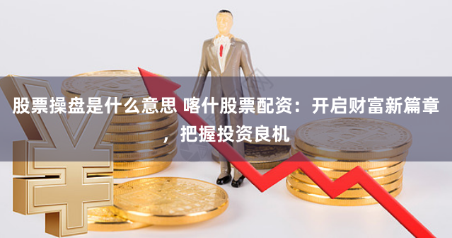 股票操盘是什么意思 喀什股票配资：开启财富新篇章，把握投资良机