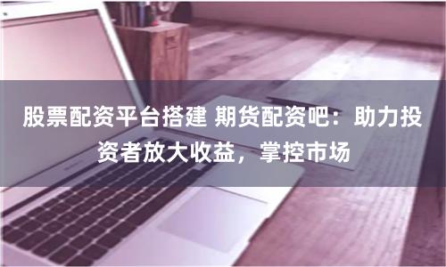 股票配资平台搭建 期货配资吧：助力投资者放大收益，掌控市场
