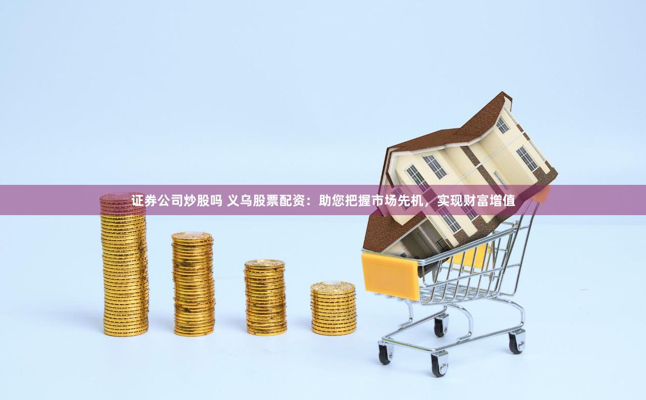 证券公司炒股吗 义乌股票配资：助您把握市场先机，实现财富增值