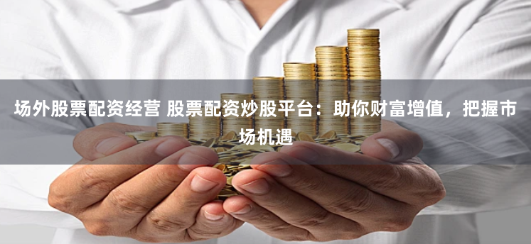场外股票配资经营 股票配资炒股平台：助你财富增值，把握市场机遇