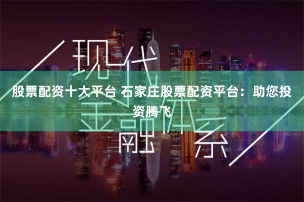 股票配资十大平台 石家庄股票配资平台：助您投资腾飞