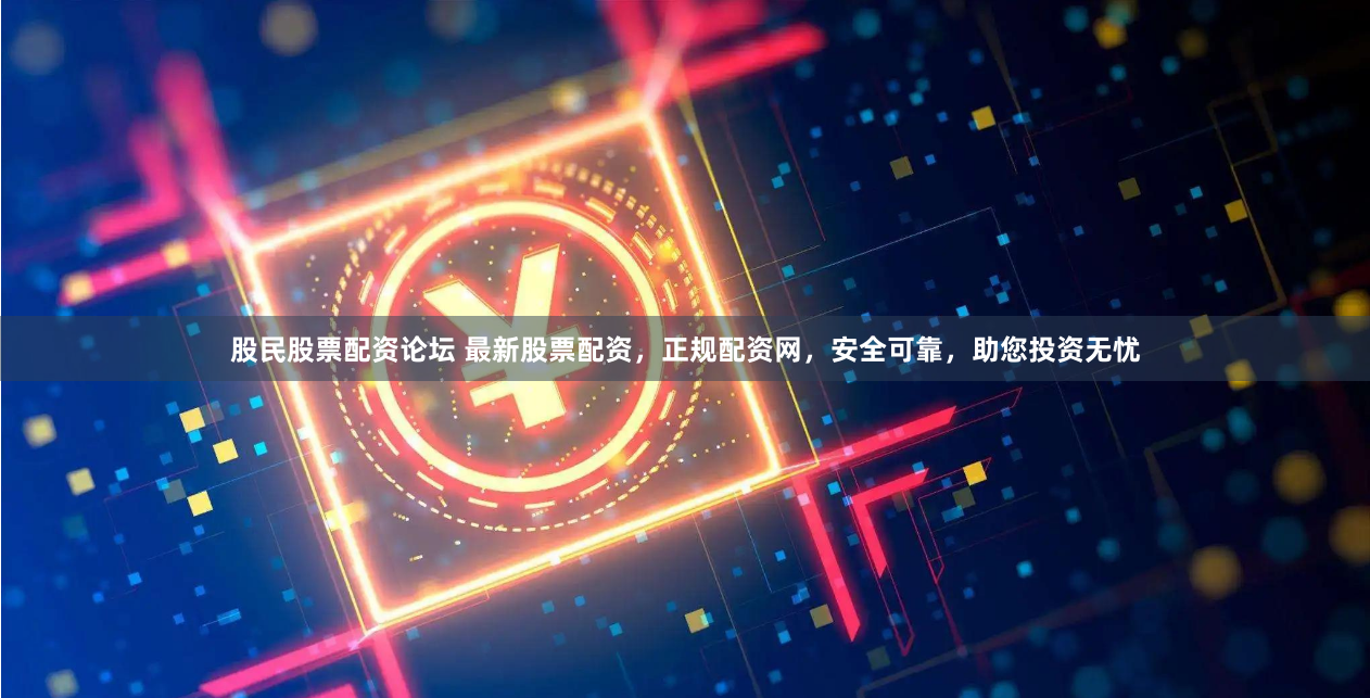 股民股票配资论坛 最新股票配资，正规配资网，安全可靠，助您投资无忧