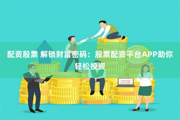 配资股票 解锁财富密码：股票配资平台APP助你轻松投资