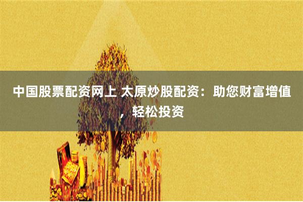 中国股票配资网上 太原炒股配资：助您财富增值，轻松投资