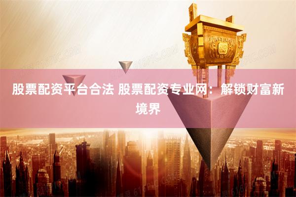 股票配资平台合法 股票配资专业网：解锁财富新境界