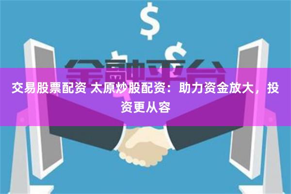 交易股票配资 太原炒股配资：助力资金放大，投资更从容