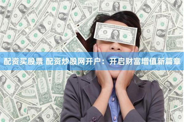 配资买股票 配资炒股网开户：开启财富增值新篇章