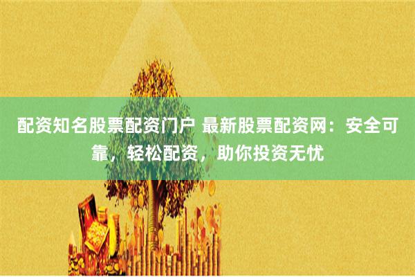 配资知名股票配资门户 最新股票配资网：安全可靠，轻松配资，助你投资无忧
