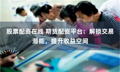 股票配资在线 期货配资平台：解锁交易潜能，提升收益空间