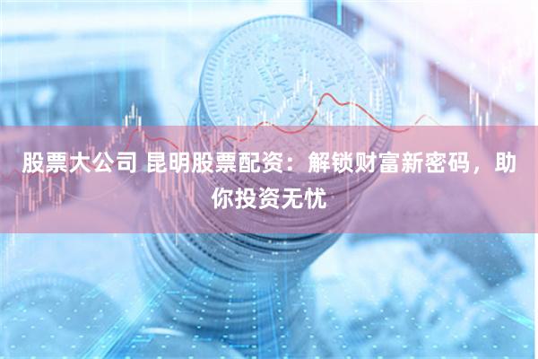股票大公司 昆明股票配资：解锁财富新密码，助你投资无忧