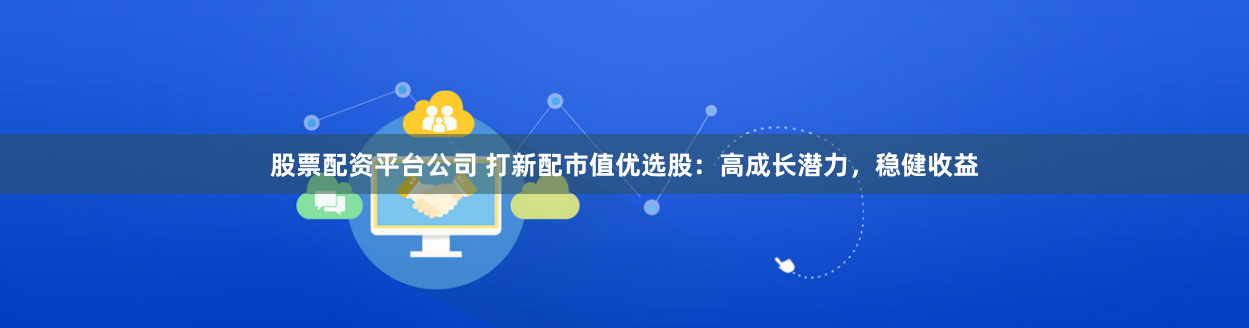 股票配资平台公司 打新配市值优选股：高成长潜力，稳健收益