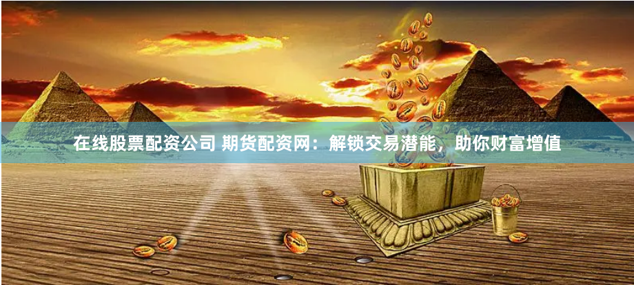 在线股票配资公司 期货配资网：解锁交易潜能，助你财富增值