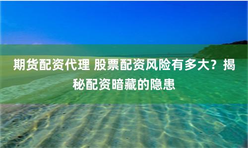 期货配资代理 股票配资风险有多大？揭秘配资暗藏的隐患