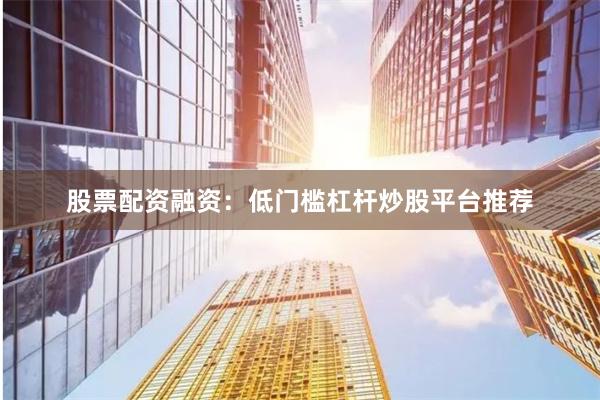 股票配资融资：低门槛杠杆炒股平台推荐